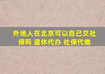 外地人在北京可以自己交社保吗 退休代办 社保代缴